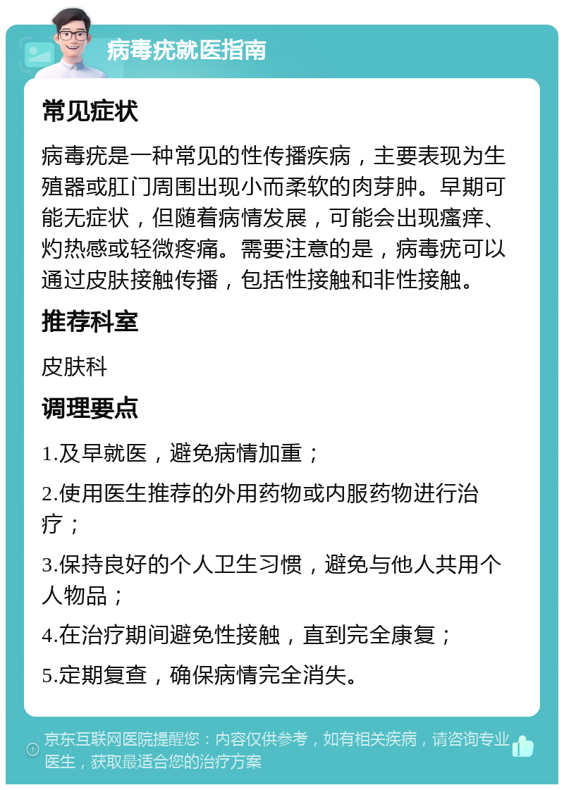 病毒疣就医指南 常见症状 病毒疣是一种常见的性传播疾病，主要表现为生殖器或肛门周围出现小而柔软的肉芽肿。早期可能无症状，但随着病情发展，可能会出现瘙痒、灼热感或轻微疼痛。需要注意的是，病毒疣可以通过皮肤接触传播，包括性接触和非性接触。 推荐科室 皮肤科 调理要点 1.及早就医，避免病情加重； 2.使用医生推荐的外用药物或内服药物进行治疗； 3.保持良好的个人卫生习惯，避免与他人共用个人物品； 4.在治疗期间避免性接触，直到完全康复； 5.定期复查，确保病情完全消失。