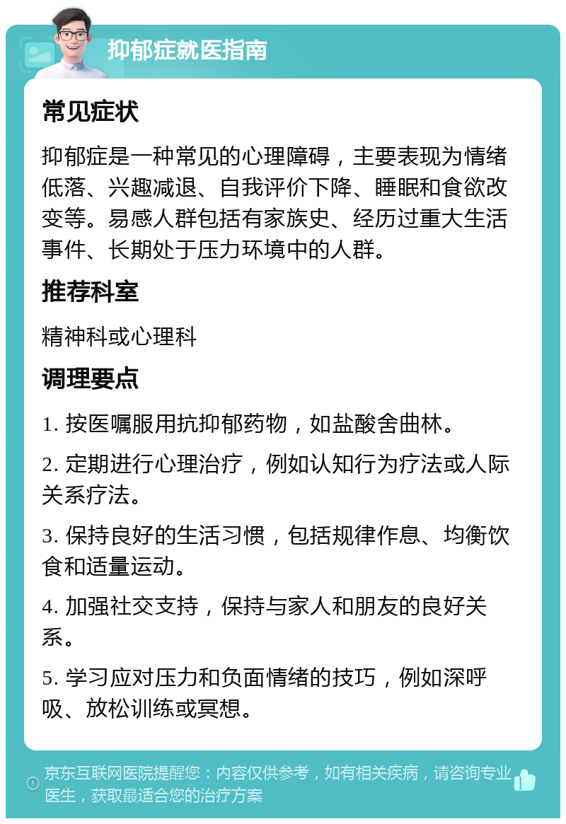 抑郁症就医指南 常见症状 抑郁症是一种常见的心理障碍，主要表现为情绪低落、兴趣减退、自我评价下降、睡眠和食欲改变等。易感人群包括有家族史、经历过重大生活事件、长期处于压力环境中的人群。 推荐科室 精神科或心理科 调理要点 1. 按医嘱服用抗抑郁药物，如盐酸舍曲林。 2. 定期进行心理治疗，例如认知行为疗法或人际关系疗法。 3. 保持良好的生活习惯，包括规律作息、均衡饮食和适量运动。 4. 加强社交支持，保持与家人和朋友的良好关系。 5. 学习应对压力和负面情绪的技巧，例如深呼吸、放松训练或冥想。