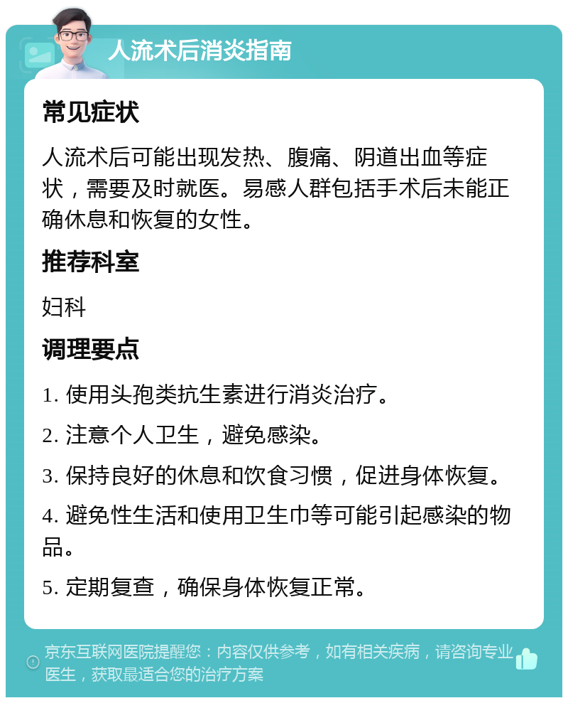 人流术后消炎指南 常见症状 人流术后可能出现发热、腹痛、阴道出血等症状，需要及时就医。易感人群包括手术后未能正确休息和恢复的女性。 推荐科室 妇科 调理要点 1. 使用头孢类抗生素进行消炎治疗。 2. 注意个人卫生，避免感染。 3. 保持良好的休息和饮食习惯，促进身体恢复。 4. 避免性生活和使用卫生巾等可能引起感染的物品。 5. 定期复查，确保身体恢复正常。