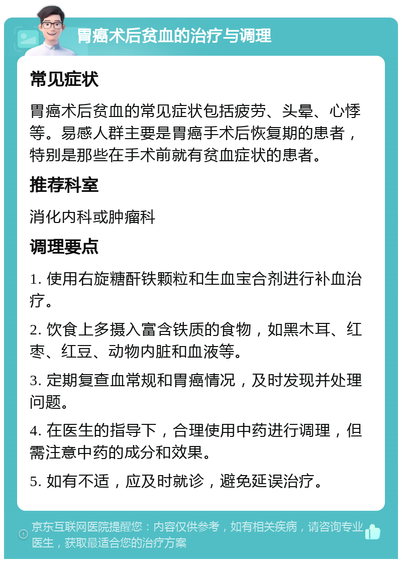 胃癌术后贫血的治疗与调理 常见症状 胃癌术后贫血的常见症状包括疲劳、头晕、心悸等。易感人群主要是胃癌手术后恢复期的患者，特别是那些在手术前就有贫血症状的患者。 推荐科室 消化内科或肿瘤科 调理要点 1. 使用右旋糖酐铁颗粒和生血宝合剂进行补血治疗。 2. 饮食上多摄入富含铁质的食物，如黑木耳、红枣、红豆、动物内脏和血液等。 3. 定期复查血常规和胃癌情况，及时发现并处理问题。 4. 在医生的指导下，合理使用中药进行调理，但需注意中药的成分和效果。 5. 如有不适，应及时就诊，避免延误治疗。