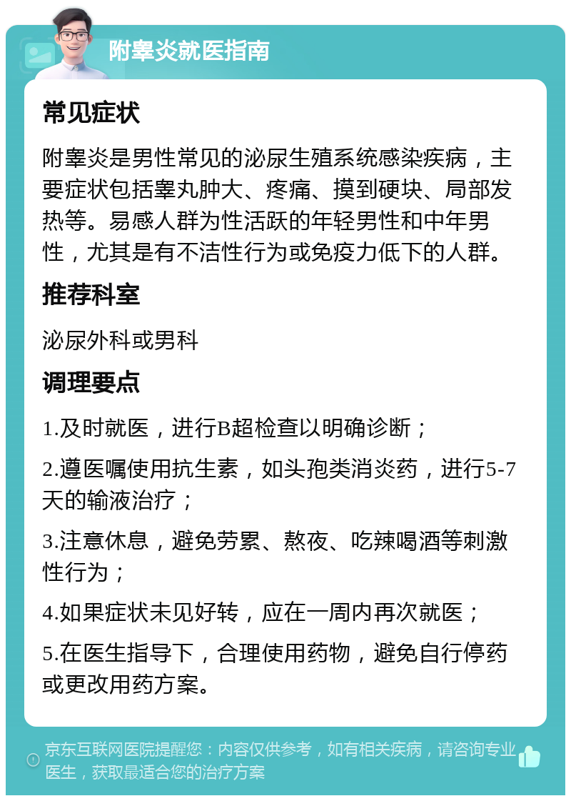 附睾炎就医指南 常见症状 附睾炎是男性常见的泌尿生殖系统感染疾病，主要症状包括睾丸肿大、疼痛、摸到硬块、局部发热等。易感人群为性活跃的年轻男性和中年男性，尤其是有不洁性行为或免疫力低下的人群。 推荐科室 泌尿外科或男科 调理要点 1.及时就医，进行B超检查以明确诊断； 2.遵医嘱使用抗生素，如头孢类消炎药，进行5-7天的输液治疗； 3.注意休息，避免劳累、熬夜、吃辣喝酒等刺激性行为； 4.如果症状未见好转，应在一周内再次就医； 5.在医生指导下，合理使用药物，避免自行停药或更改用药方案。