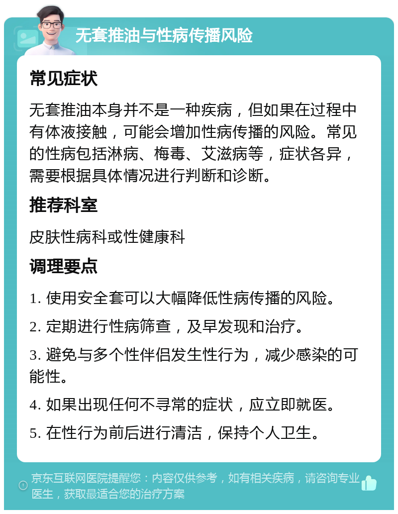 无套推油与性病传播风险 常见症状 无套推油本身并不是一种疾病，但如果在过程中有体液接触，可能会增加性病传播的风险。常见的性病包括淋病、梅毒、艾滋病等，症状各异，需要根据具体情况进行判断和诊断。 推荐科室 皮肤性病科或性健康科 调理要点 1. 使用安全套可以大幅降低性病传播的风险。 2. 定期进行性病筛查，及早发现和治疗。 3. 避免与多个性伴侣发生性行为，减少感染的可能性。 4. 如果出现任何不寻常的症状，应立即就医。 5. 在性行为前后进行清洁，保持个人卫生。