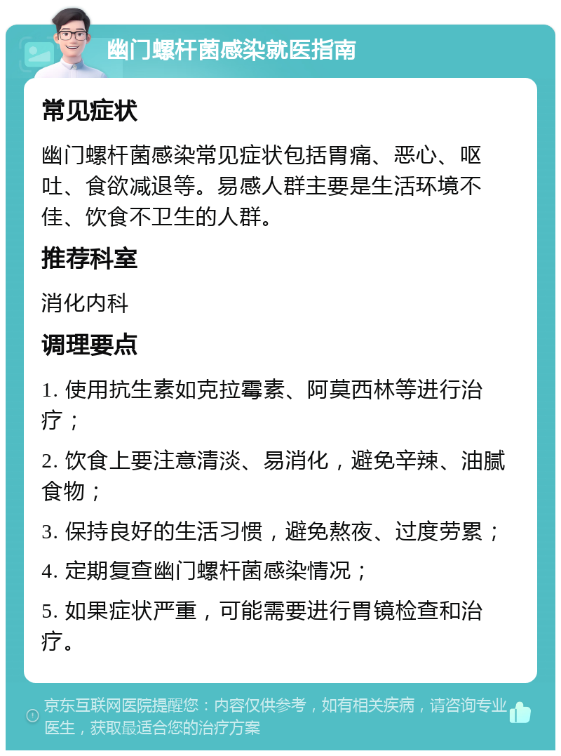 幽门螺杆菌感染就医指南 常见症状 幽门螺杆菌感染常见症状包括胃痛、恶心、呕吐、食欲减退等。易感人群主要是生活环境不佳、饮食不卫生的人群。 推荐科室 消化内科 调理要点 1. 使用抗生素如克拉霉素、阿莫西林等进行治疗； 2. 饮食上要注意清淡、易消化，避免辛辣、油腻食物； 3. 保持良好的生活习惯，避免熬夜、过度劳累； 4. 定期复查幽门螺杆菌感染情况； 5. 如果症状严重，可能需要进行胃镜检查和治疗。