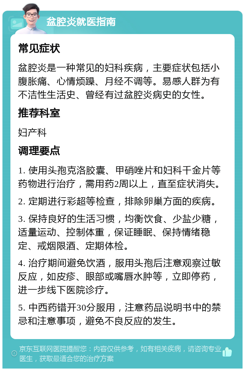 盆腔炎就医指南 常见症状 盆腔炎是一种常见的妇科疾病，主要症状包括小腹胀痛、心情烦躁、月经不调等。易感人群为有不洁性生活史、曾经有过盆腔炎病史的女性。 推荐科室 妇产科 调理要点 1. 使用头孢克洛胶囊、甲硝唑片和妇科千金片等药物进行治疗，需用药2周以上，直至症状消失。 2. 定期进行彩超等检查，排除卵巢方面的疾病。 3. 保持良好的生活习惯，均衡饮食、少盐少糖，适量运动、控制体重，保证睡眠、保持情绪稳定、戒烟限酒、定期体检。 4. 治疗期间避免饮酒，服用头孢后注意观察过敏反应，如皮疹、眼部或嘴唇水肿等，立即停药，进一步线下医院诊疗。 5. 中西药错开30分服用，注意药品说明书中的禁忌和注意事项，避免不良反应的发生。