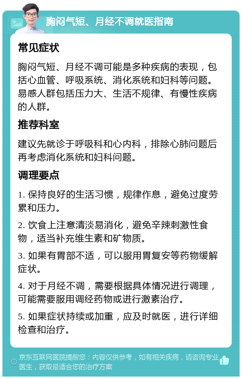 胸闷气短、月经不调就医指南 常见症状 胸闷气短、月经不调可能是多种疾病的表现，包括心血管、呼吸系统、消化系统和妇科等问题。易感人群包括压力大、生活不规律、有慢性疾病的人群。 推荐科室 建议先就诊于呼吸科和心内科，排除心肺问题后再考虑消化系统和妇科问题。 调理要点 1. 保持良好的生活习惯，规律作息，避免过度劳累和压力。 2. 饮食上注意清淡易消化，避免辛辣刺激性食物，适当补充维生素和矿物质。 3. 如果有胃部不适，可以服用胃复安等药物缓解症状。 4. 对于月经不调，需要根据具体情况进行调理，可能需要服用调经药物或进行激素治疗。 5. 如果症状持续或加重，应及时就医，进行详细检查和治疗。