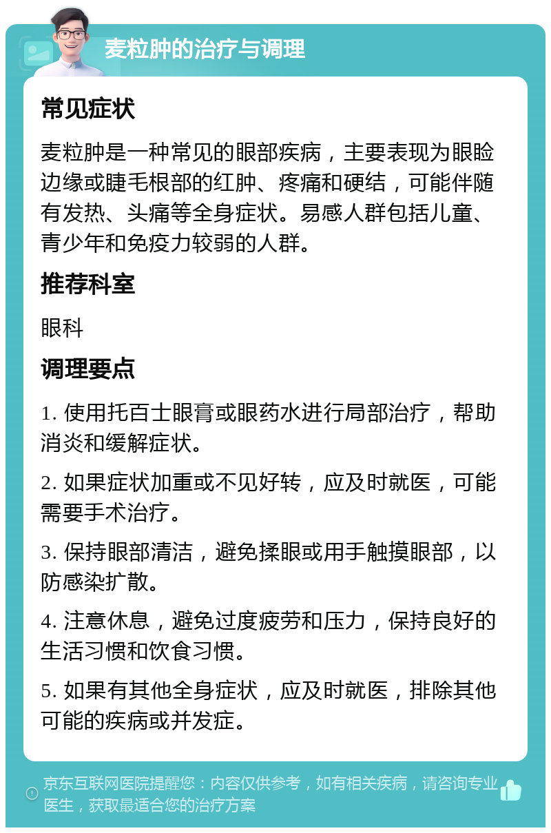 麦粒肿的治疗与调理 常见症状 麦粒肿是一种常见的眼部疾病，主要表现为眼睑边缘或睫毛根部的红肿、疼痛和硬结，可能伴随有发热、头痛等全身症状。易感人群包括儿童、青少年和免疫力较弱的人群。 推荐科室 眼科 调理要点 1. 使用托百士眼膏或眼药水进行局部治疗，帮助消炎和缓解症状。 2. 如果症状加重或不见好转，应及时就医，可能需要手术治疗。 3. 保持眼部清洁，避免揉眼或用手触摸眼部，以防感染扩散。 4. 注意休息，避免过度疲劳和压力，保持良好的生活习惯和饮食习惯。 5. 如果有其他全身症状，应及时就医，排除其他可能的疾病或并发症。