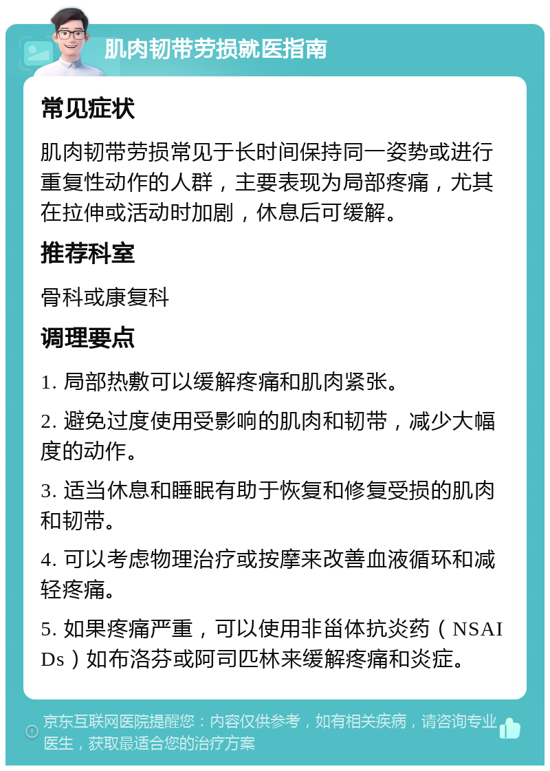 肌肉韧带劳损就医指南 常见症状 肌肉韧带劳损常见于长时间保持同一姿势或进行重复性动作的人群，主要表现为局部疼痛，尤其在拉伸或活动时加剧，休息后可缓解。 推荐科室 骨科或康复科 调理要点 1. 局部热敷可以缓解疼痛和肌肉紧张。 2. 避免过度使用受影响的肌肉和韧带，减少大幅度的动作。 3. 适当休息和睡眠有助于恢复和修复受损的肌肉和韧带。 4. 可以考虑物理治疗或按摩来改善血液循环和减轻疼痛。 5. 如果疼痛严重，可以使用非甾体抗炎药（NSAIDs）如布洛芬或阿司匹林来缓解疼痛和炎症。