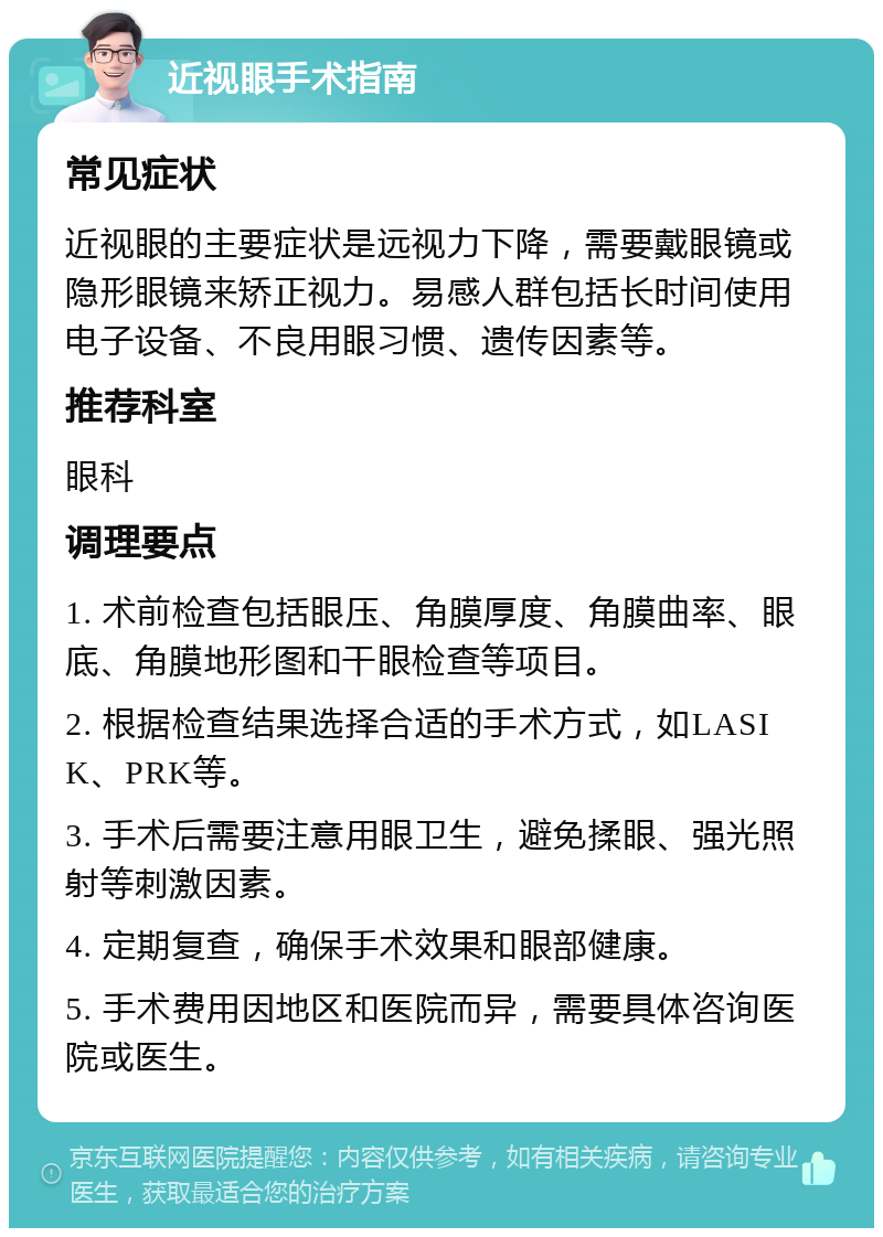 近视眼手术指南 常见症状 近视眼的主要症状是远视力下降，需要戴眼镜或隐形眼镜来矫正视力。易感人群包括长时间使用电子设备、不良用眼习惯、遗传因素等。 推荐科室 眼科 调理要点 1. 术前检查包括眼压、角膜厚度、角膜曲率、眼底、角膜地形图和干眼检查等项目。 2. 根据检查结果选择合适的手术方式，如LASIK、PRK等。 3. 手术后需要注意用眼卫生，避免揉眼、强光照射等刺激因素。 4. 定期复查，确保手术效果和眼部健康。 5. 手术费用因地区和医院而异，需要具体咨询医院或医生。