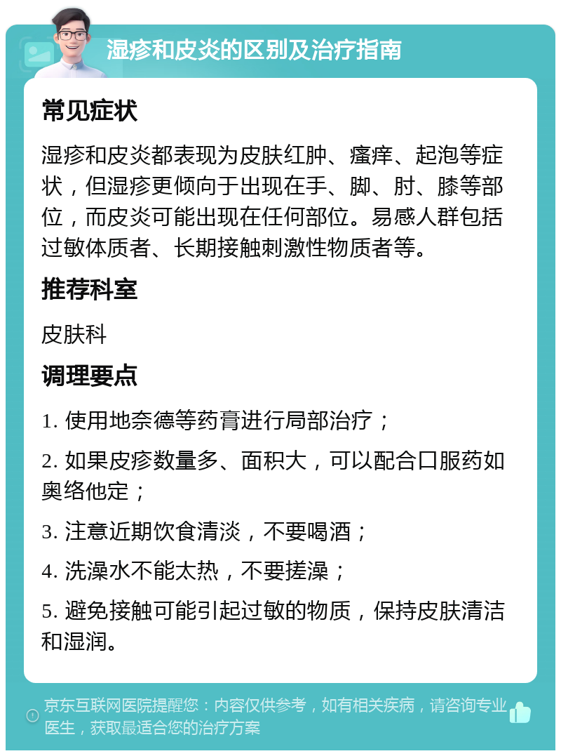 湿疹和皮炎的区别及治疗指南 常见症状 湿疹和皮炎都表现为皮肤红肿、瘙痒、起泡等症状，但湿疹更倾向于出现在手、脚、肘、膝等部位，而皮炎可能出现在任何部位。易感人群包括过敏体质者、长期接触刺激性物质者等。 推荐科室 皮肤科 调理要点 1. 使用地奈德等药膏进行局部治疗； 2. 如果皮疹数量多、面积大，可以配合口服药如奥络他定； 3. 注意近期饮食清淡，不要喝酒； 4. 洗澡水不能太热，不要搓澡； 5. 避免接触可能引起过敏的物质，保持皮肤清洁和湿润。