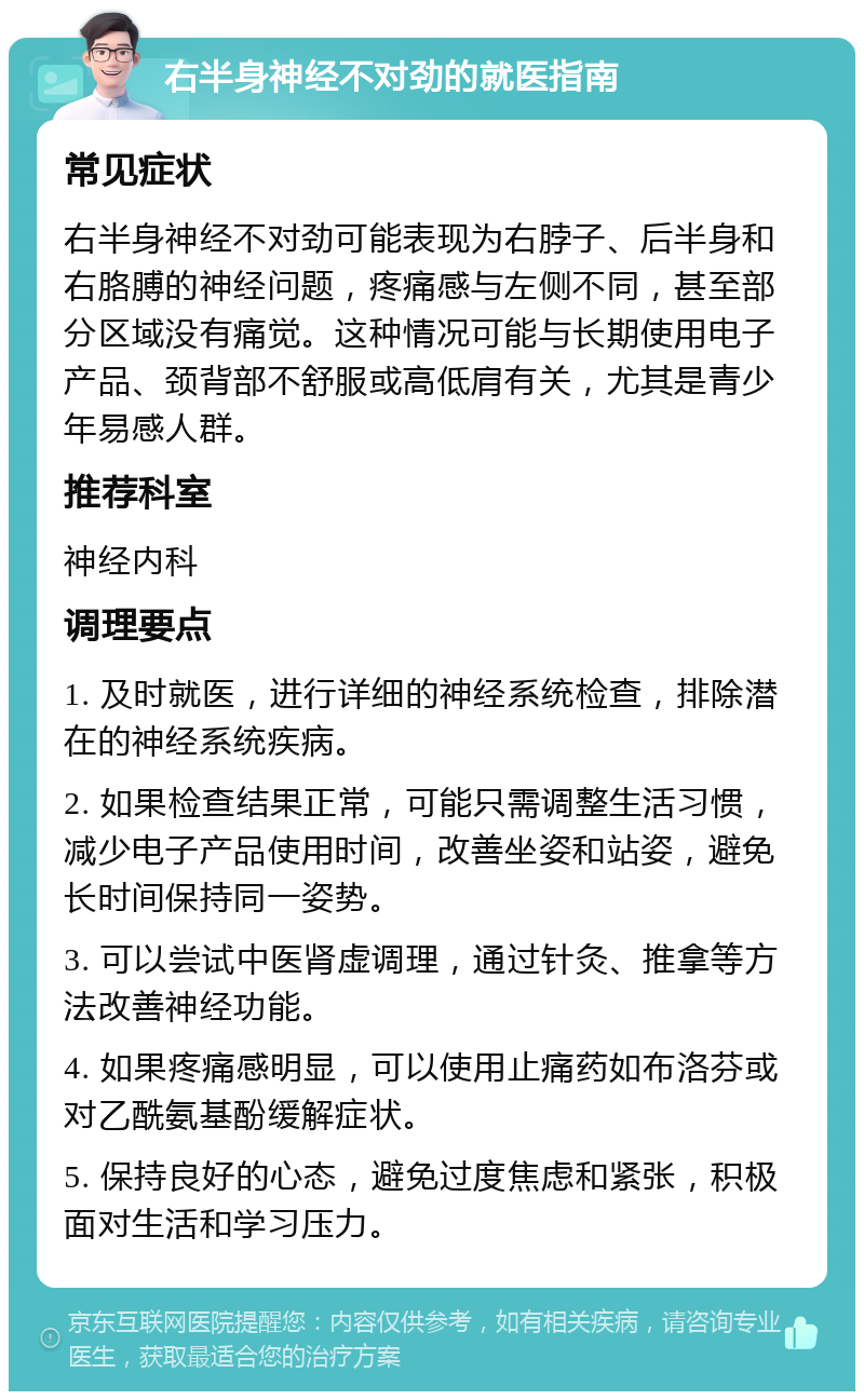 右半身神经不对劲的就医指南 常见症状 右半身神经不对劲可能表现为右脖子、后半身和右胳膊的神经问题，疼痛感与左侧不同，甚至部分区域没有痛觉。这种情况可能与长期使用电子产品、颈背部不舒服或高低肩有关，尤其是青少年易感人群。 推荐科室 神经内科 调理要点 1. 及时就医，进行详细的神经系统检查，排除潜在的神经系统疾病。 2. 如果检查结果正常，可能只需调整生活习惯，减少电子产品使用时间，改善坐姿和站姿，避免长时间保持同一姿势。 3. 可以尝试中医肾虚调理，通过针灸、推拿等方法改善神经功能。 4. 如果疼痛感明显，可以使用止痛药如布洛芬或对乙酰氨基酚缓解症状。 5. 保持良好的心态，避免过度焦虑和紧张，积极面对生活和学习压力。