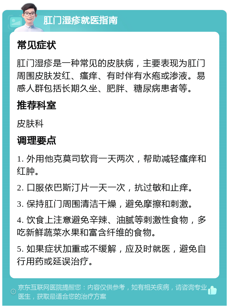 肛门湿疹就医指南 常见症状 肛门湿疹是一种常见的皮肤病，主要表现为肛门周围皮肤发红、瘙痒、有时伴有水疱或渗液。易感人群包括长期久坐、肥胖、糖尿病患者等。 推荐科室 皮肤科 调理要点 1. 外用他克莫司软膏一天两次，帮助减轻瘙痒和红肿。 2. 口服依巴斯汀片一天一次，抗过敏和止痒。 3. 保持肛门周围清洁干燥，避免摩擦和刺激。 4. 饮食上注意避免辛辣、油腻等刺激性食物，多吃新鲜蔬菜水果和富含纤维的食物。 5. 如果症状加重或不缓解，应及时就医，避免自行用药或延误治疗。