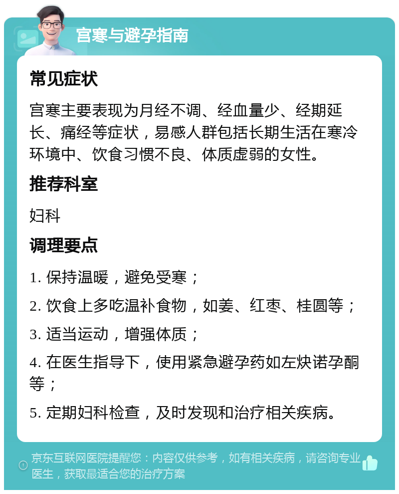 宫寒与避孕指南 常见症状 宫寒主要表现为月经不调、经血量少、经期延长、痛经等症状，易感人群包括长期生活在寒冷环境中、饮食习惯不良、体质虚弱的女性。 推荐科室 妇科 调理要点 1. 保持温暖，避免受寒； 2. 饮食上多吃温补食物，如姜、红枣、桂圆等； 3. 适当运动，增强体质； 4. 在医生指导下，使用紧急避孕药如左炔诺孕酮等； 5. 定期妇科检查，及时发现和治疗相关疾病。