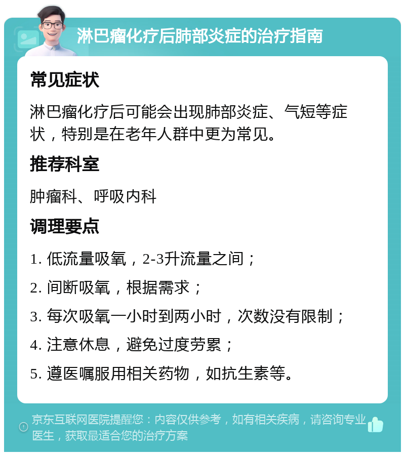 淋巴瘤化疗后肺部炎症的治疗指南 常见症状 淋巴瘤化疗后可能会出现肺部炎症、气短等症状，特别是在老年人群中更为常见。 推荐科室 肿瘤科、呼吸内科 调理要点 1. 低流量吸氧，2-3升流量之间； 2. 间断吸氧，根据需求； 3. 每次吸氧一小时到两小时，次数没有限制； 4. 注意休息，避免过度劳累； 5. 遵医嘱服用相关药物，如抗生素等。