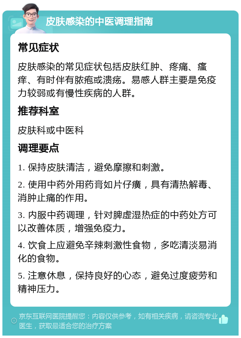 皮肤感染的中医调理指南 常见症状 皮肤感染的常见症状包括皮肤红肿、疼痛、瘙痒、有时伴有脓疱或溃疡。易感人群主要是免疫力较弱或有慢性疾病的人群。 推荐科室 皮肤科或中医科 调理要点 1. 保持皮肤清洁，避免摩擦和刺激。 2. 使用中药外用药膏如片仔癀，具有清热解毒、消肿止痛的作用。 3. 内服中药调理，针对脾虚湿热症的中药处方可以改善体质，增强免疫力。 4. 饮食上应避免辛辣刺激性食物，多吃清淡易消化的食物。 5. 注意休息，保持良好的心态，避免过度疲劳和精神压力。