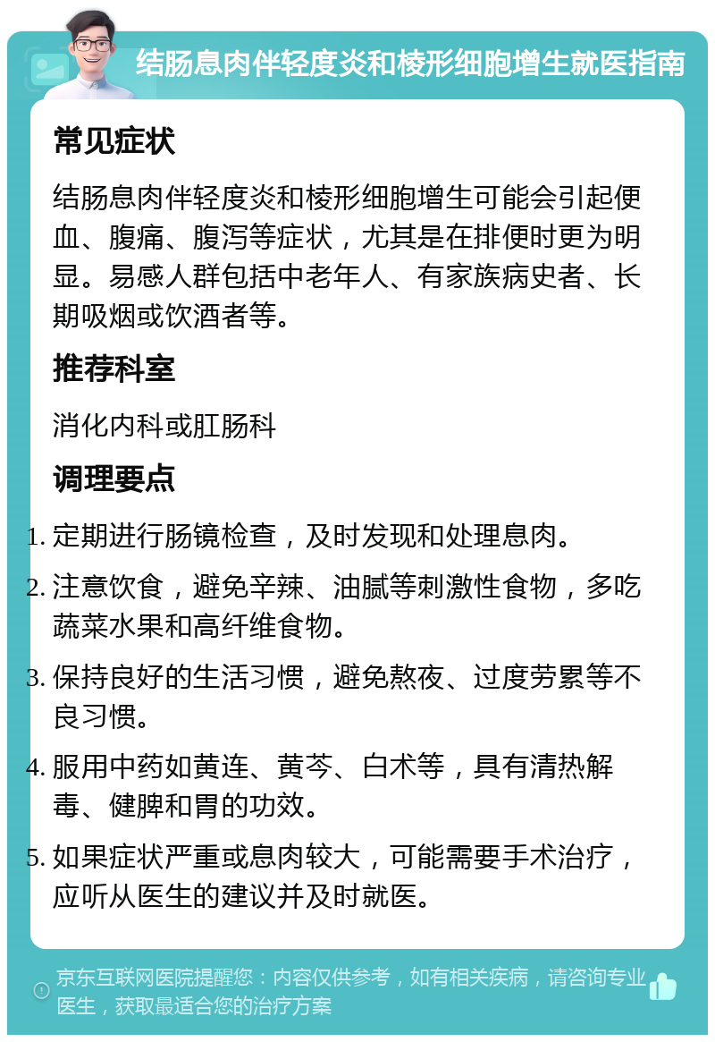 结肠息肉伴轻度炎和棱形细胞增生就医指南 常见症状 结肠息肉伴轻度炎和棱形细胞增生可能会引起便血、腹痛、腹泻等症状，尤其是在排便时更为明显。易感人群包括中老年人、有家族病史者、长期吸烟或饮酒者等。 推荐科室 消化内科或肛肠科 调理要点 定期进行肠镜检查，及时发现和处理息肉。 注意饮食，避免辛辣、油腻等刺激性食物，多吃蔬菜水果和高纤维食物。 保持良好的生活习惯，避免熬夜、过度劳累等不良习惯。 服用中药如黄连、黄芩、白术等，具有清热解毒、健脾和胃的功效。 如果症状严重或息肉较大，可能需要手术治疗，应听从医生的建议并及时就医。