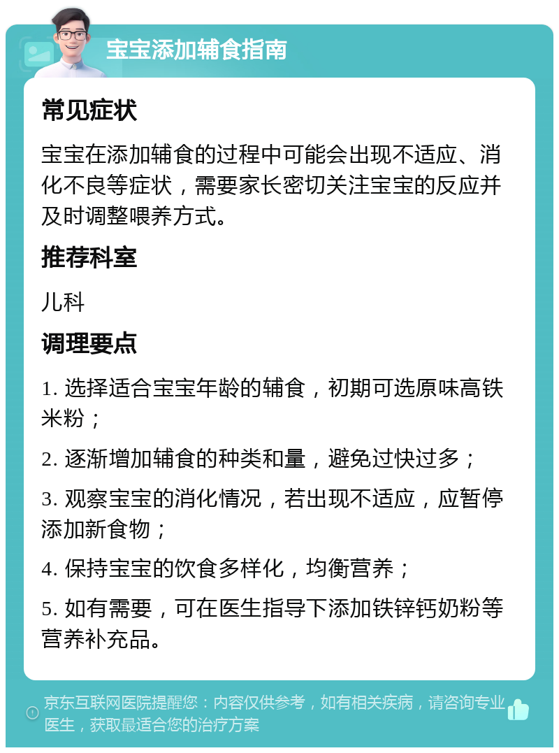 宝宝添加辅食指南 常见症状 宝宝在添加辅食的过程中可能会出现不适应、消化不良等症状，需要家长密切关注宝宝的反应并及时调整喂养方式。 推荐科室 儿科 调理要点 1. 选择适合宝宝年龄的辅食，初期可选原味高铁米粉； 2. 逐渐增加辅食的种类和量，避免过快过多； 3. 观察宝宝的消化情况，若出现不适应，应暂停添加新食物； 4. 保持宝宝的饮食多样化，均衡营养； 5. 如有需要，可在医生指导下添加铁锌钙奶粉等营养补充品。