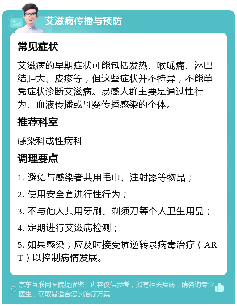 艾滋病传播与预防 常见症状 艾滋病的早期症状可能包括发热、喉咙痛、淋巴结肿大、皮疹等，但这些症状并不特异，不能单凭症状诊断艾滋病。易感人群主要是通过性行为、血液传播或母婴传播感染的个体。 推荐科室 感染科或性病科 调理要点 1. 避免与感染者共用毛巾、注射器等物品； 2. 使用安全套进行性行为； 3. 不与他人共用牙刷、剃须刀等个人卫生用品； 4. 定期进行艾滋病检测； 5. 如果感染，应及时接受抗逆转录病毒治疗（ART）以控制病情发展。