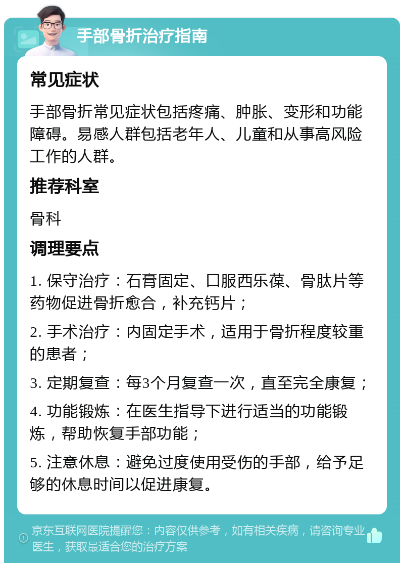 手部骨折治疗指南 常见症状 手部骨折常见症状包括疼痛、肿胀、变形和功能障碍。易感人群包括老年人、儿童和从事高风险工作的人群。 推荐科室 骨科 调理要点 1. 保守治疗：石膏固定、口服西乐葆、骨肽片等药物促进骨折愈合，补充钙片； 2. 手术治疗：内固定手术，适用于骨折程度较重的患者； 3. 定期复查：每3个月复查一次，直至完全康复； 4. 功能锻炼：在医生指导下进行适当的功能锻炼，帮助恢复手部功能； 5. 注意休息：避免过度使用受伤的手部，给予足够的休息时间以促进康复。