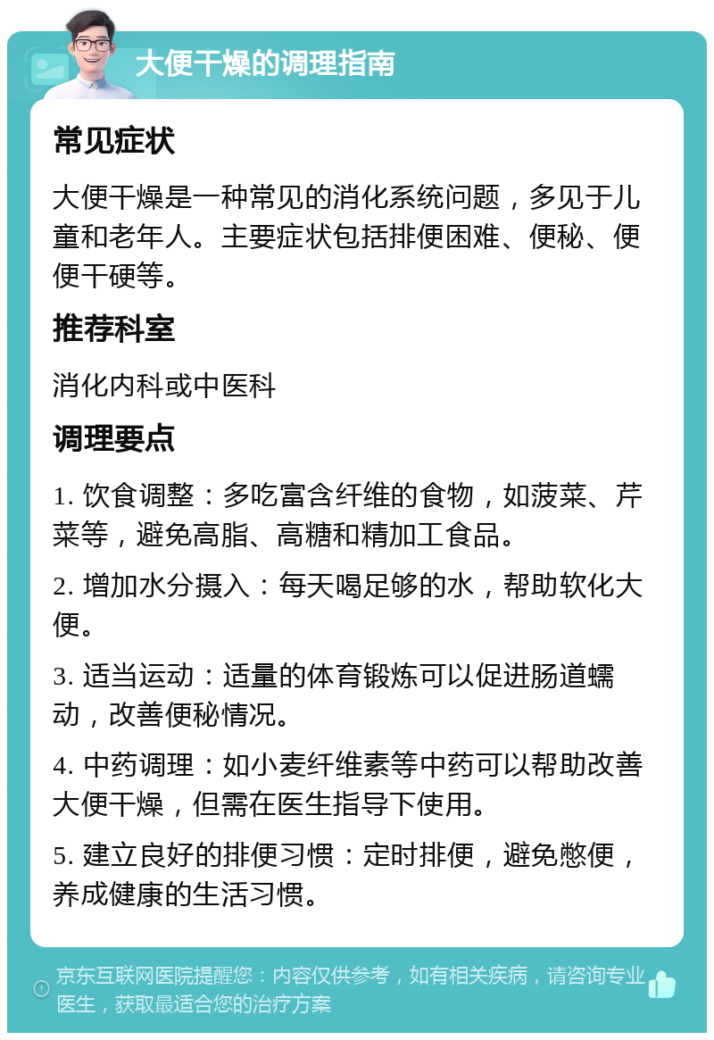 大便干燥的调理指南 常见症状 大便干燥是一种常见的消化系统问题，多见于儿童和老年人。主要症状包括排便困难、便秘、便便干硬等。 推荐科室 消化内科或中医科 调理要点 1. 饮食调整：多吃富含纤维的食物，如菠菜、芹菜等，避免高脂、高糖和精加工食品。 2. 增加水分摄入：每天喝足够的水，帮助软化大便。 3. 适当运动：适量的体育锻炼可以促进肠道蠕动，改善便秘情况。 4. 中药调理：如小麦纤维素等中药可以帮助改善大便干燥，但需在医生指导下使用。 5. 建立良好的排便习惯：定时排便，避免憋便，养成健康的生活习惯。