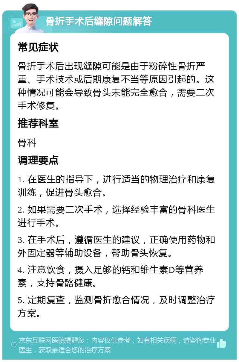 骨折手术后缝隙问题解答 常见症状 骨折手术后出现缝隙可能是由于粉碎性骨折严重、手术技术或后期康复不当等原因引起的。这种情况可能会导致骨头未能完全愈合，需要二次手术修复。 推荐科室 骨科 调理要点 1. 在医生的指导下，进行适当的物理治疗和康复训练，促进骨头愈合。 2. 如果需要二次手术，选择经验丰富的骨科医生进行手术。 3. 在手术后，遵循医生的建议，正确使用药物和外固定器等辅助设备，帮助骨头恢复。 4. 注意饮食，摄入足够的钙和维生素D等营养素，支持骨骼健康。 5. 定期复查，监测骨折愈合情况，及时调整治疗方案。