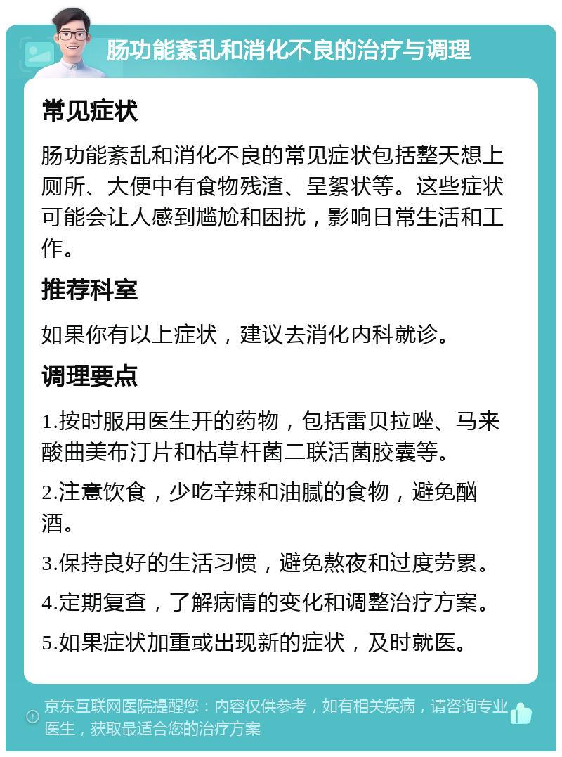 肠功能紊乱和消化不良的治疗与调理 常见症状 肠功能紊乱和消化不良的常见症状包括整天想上厕所、大便中有食物残渣、呈絮状等。这些症状可能会让人感到尴尬和困扰，影响日常生活和工作。 推荐科室 如果你有以上症状，建议去消化内科就诊。 调理要点 1.按时服用医生开的药物，包括雷贝拉唑、马来酸曲美布汀片和枯草杆菌二联活菌胶囊等。 2.注意饮食，少吃辛辣和油腻的食物，避免酗酒。 3.保持良好的生活习惯，避免熬夜和过度劳累。 4.定期复查，了解病情的变化和调整治疗方案。 5.如果症状加重或出现新的症状，及时就医。