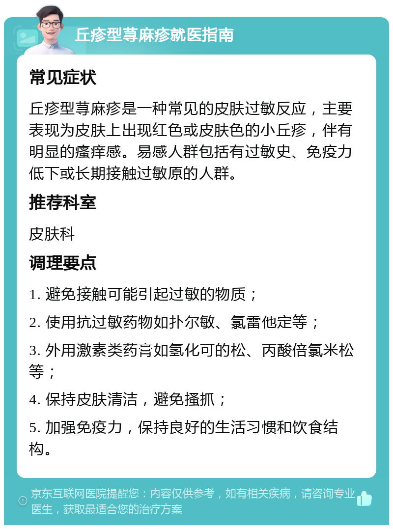 丘疹型荨麻疹就医指南 常见症状 丘疹型荨麻疹是一种常见的皮肤过敏反应，主要表现为皮肤上出现红色或皮肤色的小丘疹，伴有明显的瘙痒感。易感人群包括有过敏史、免疫力低下或长期接触过敏原的人群。 推荐科室 皮肤科 调理要点 1. 避免接触可能引起过敏的物质； 2. 使用抗过敏药物如扑尔敏、氯雷他定等； 3. 外用激素类药膏如氢化可的松、丙酸倍氯米松等； 4. 保持皮肤清洁，避免搔抓； 5. 加强免疫力，保持良好的生活习惯和饮食结构。