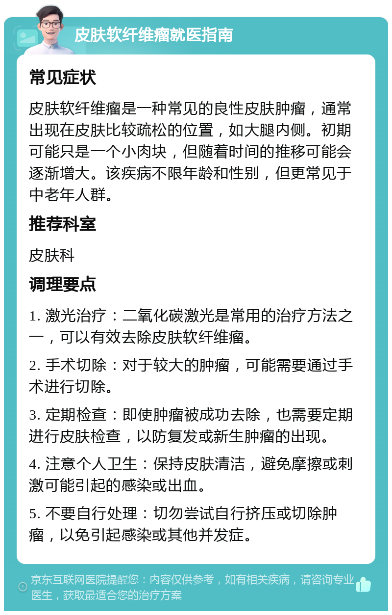 皮肤软纤维瘤就医指南 常见症状 皮肤软纤维瘤是一种常见的良性皮肤肿瘤，通常出现在皮肤比较疏松的位置，如大腿内侧。初期可能只是一个小肉块，但随着时间的推移可能会逐渐增大。该疾病不限年龄和性别，但更常见于中老年人群。 推荐科室 皮肤科 调理要点 1. 激光治疗：二氧化碳激光是常用的治疗方法之一，可以有效去除皮肤软纤维瘤。 2. 手术切除：对于较大的肿瘤，可能需要通过手术进行切除。 3. 定期检查：即使肿瘤被成功去除，也需要定期进行皮肤检查，以防复发或新生肿瘤的出现。 4. 注意个人卫生：保持皮肤清洁，避免摩擦或刺激可能引起的感染或出血。 5. 不要自行处理：切勿尝试自行挤压或切除肿瘤，以免引起感染或其他并发症。