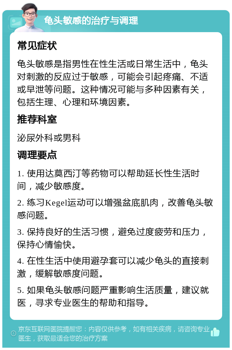 龟头敏感的治疗与调理 常见症状 龟头敏感是指男性在性生活或日常生活中，龟头对刺激的反应过于敏感，可能会引起疼痛、不适或早泄等问题。这种情况可能与多种因素有关，包括生理、心理和环境因素。 推荐科室 泌尿外科或男科 调理要点 1. 使用达莫西汀等药物可以帮助延长性生活时间，减少敏感度。 2. 练习Kegel运动可以增强盆底肌肉，改善龟头敏感问题。 3. 保持良好的生活习惯，避免过度疲劳和压力，保持心情愉快。 4. 在性生活中使用避孕套可以减少龟头的直接刺激，缓解敏感度问题。 5. 如果龟头敏感问题严重影响生活质量，建议就医，寻求专业医生的帮助和指导。