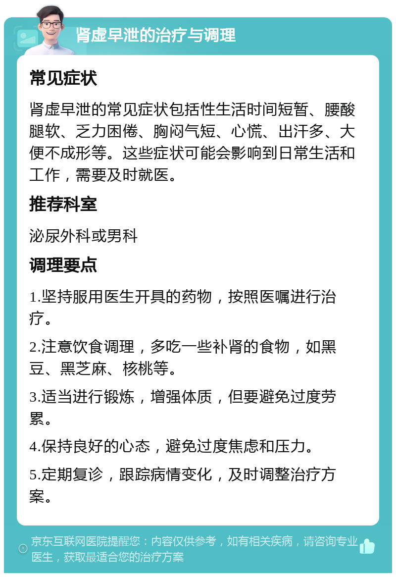 肾虚早泄的治疗与调理 常见症状 肾虚早泄的常见症状包括性生活时间短暂、腰酸腿软、乏力困倦、胸闷气短、心慌、出汗多、大便不成形等。这些症状可能会影响到日常生活和工作，需要及时就医。 推荐科室 泌尿外科或男科 调理要点 1.坚持服用医生开具的药物，按照医嘱进行治疗。 2.注意饮食调理，多吃一些补肾的食物，如黑豆、黑芝麻、核桃等。 3.适当进行锻炼，增强体质，但要避免过度劳累。 4.保持良好的心态，避免过度焦虑和压力。 5.定期复诊，跟踪病情变化，及时调整治疗方案。