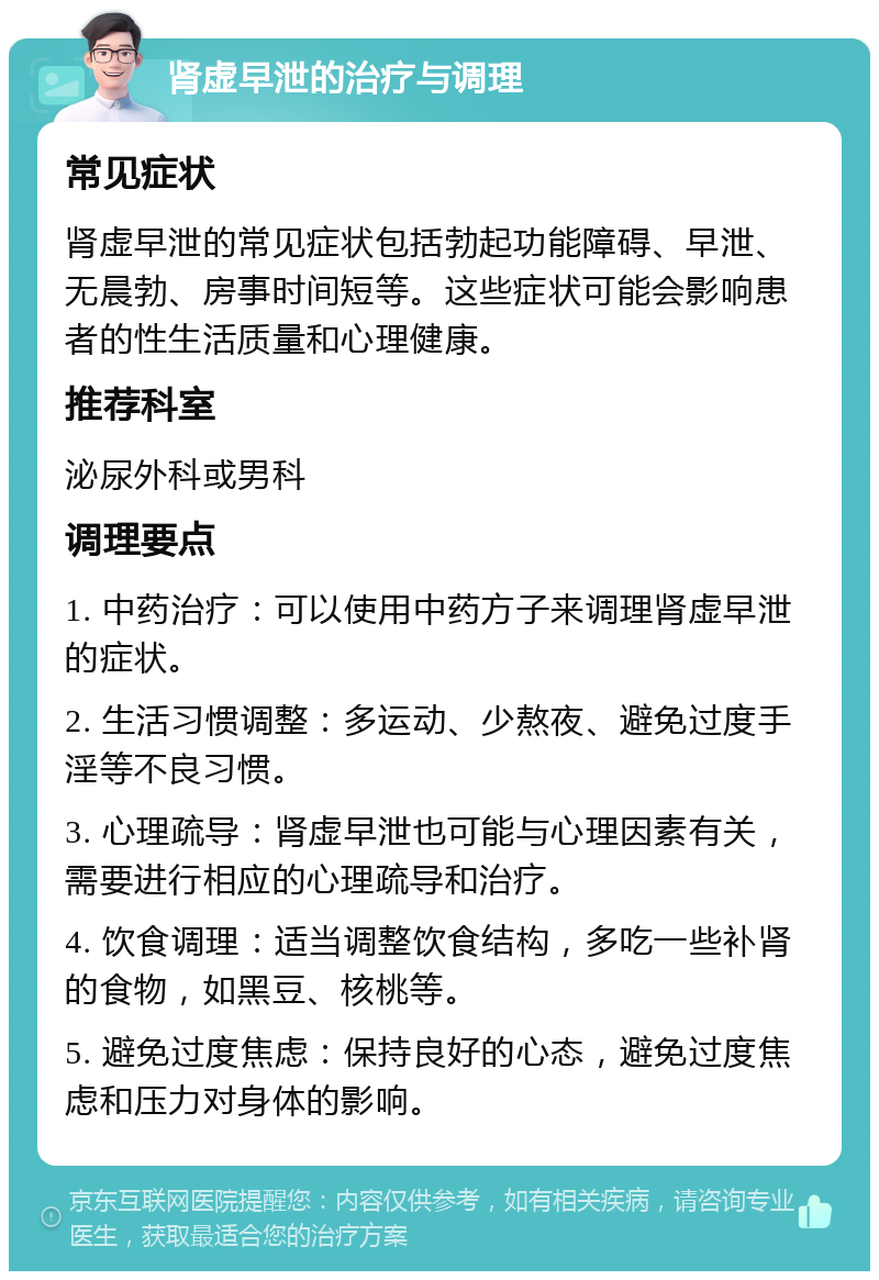 肾虚早泄的治疗与调理 常见症状 肾虚早泄的常见症状包括勃起功能障碍、早泄、无晨勃、房事时间短等。这些症状可能会影响患者的性生活质量和心理健康。 推荐科室 泌尿外科或男科 调理要点 1. 中药治疗：可以使用中药方子来调理肾虚早泄的症状。 2. 生活习惯调整：多运动、少熬夜、避免过度手淫等不良习惯。 3. 心理疏导：肾虚早泄也可能与心理因素有关，需要进行相应的心理疏导和治疗。 4. 饮食调理：适当调整饮食结构，多吃一些补肾的食物，如黑豆、核桃等。 5. 避免过度焦虑：保持良好的心态，避免过度焦虑和压力对身体的影响。