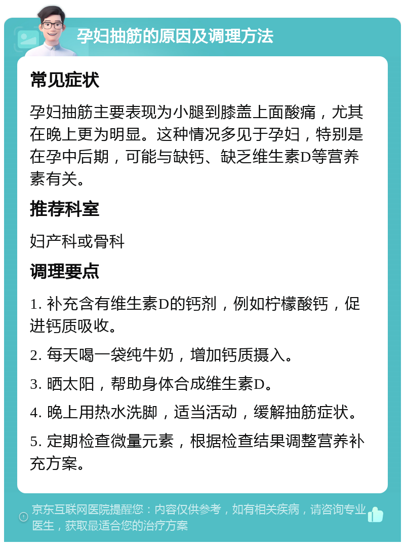 孕妇抽筋的原因及调理方法 常见症状 孕妇抽筋主要表现为小腿到膝盖上面酸痛，尤其在晚上更为明显。这种情况多见于孕妇，特别是在孕中后期，可能与缺钙、缺乏维生素D等营养素有关。 推荐科室 妇产科或骨科 调理要点 1. 补充含有维生素D的钙剂，例如柠檬酸钙，促进钙质吸收。 2. 每天喝一袋纯牛奶，增加钙质摄入。 3. 晒太阳，帮助身体合成维生素D。 4. 晚上用热水洗脚，适当活动，缓解抽筋症状。 5. 定期检查微量元素，根据检查结果调整营养补充方案。