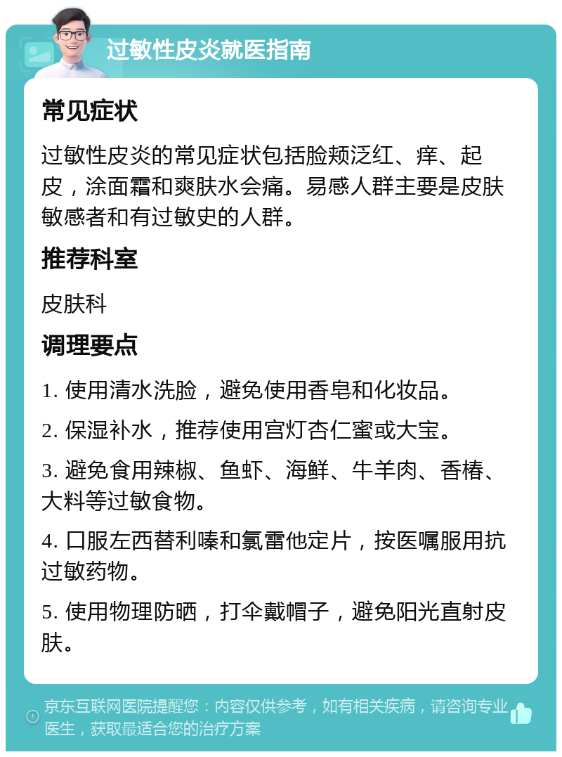 过敏性皮炎就医指南 常见症状 过敏性皮炎的常见症状包括脸颊泛红、痒、起皮，涂面霜和爽肤水会痛。易感人群主要是皮肤敏感者和有过敏史的人群。 推荐科室 皮肤科 调理要点 1. 使用清水洗脸，避免使用香皂和化妆品。 2. 保湿补水，推荐使用宫灯杏仁蜜或大宝。 3. 避免食用辣椒、鱼虾、海鲜、牛羊肉、香椿、大料等过敏食物。 4. 口服左西替利嗪和氯雷他定片，按医嘱服用抗过敏药物。 5. 使用物理防晒，打伞戴帽子，避免阳光直射皮肤。