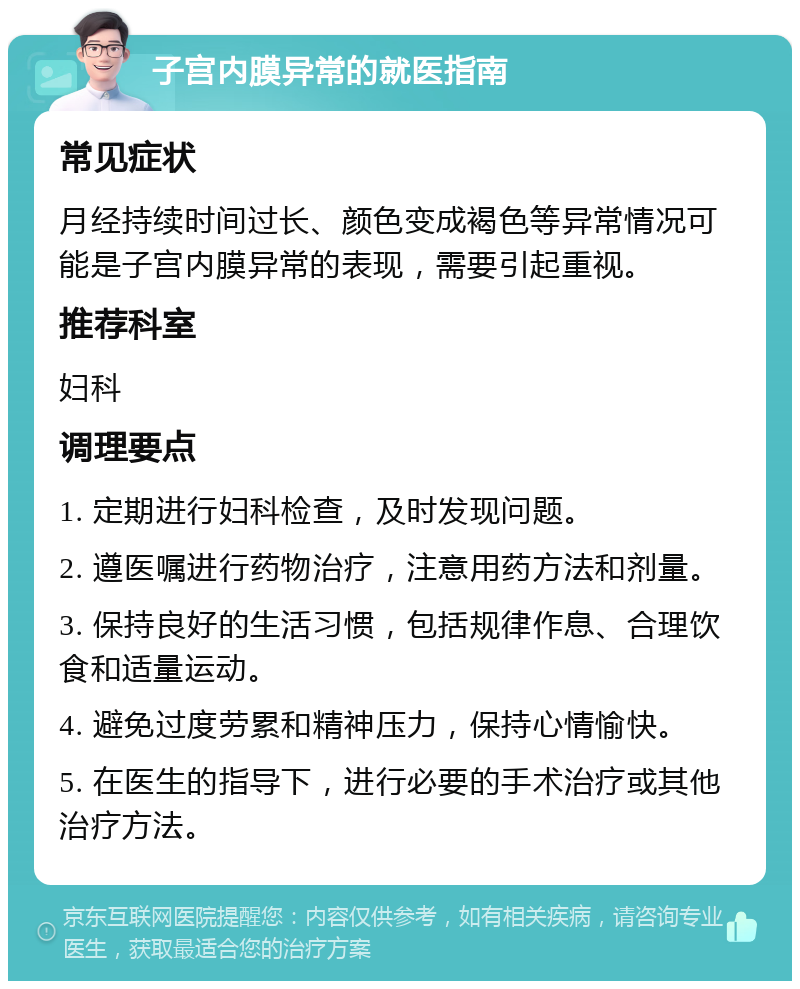 子宫内膜异常的就医指南 常见症状 月经持续时间过长、颜色变成褐色等异常情况可能是子宫内膜异常的表现，需要引起重视。 推荐科室 妇科 调理要点 1. 定期进行妇科检查，及时发现问题。 2. 遵医嘱进行药物治疗，注意用药方法和剂量。 3. 保持良好的生活习惯，包括规律作息、合理饮食和适量运动。 4. 避免过度劳累和精神压力，保持心情愉快。 5. 在医生的指导下，进行必要的手术治疗或其他治疗方法。