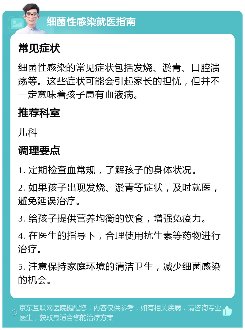 细菌性感染就医指南 常见症状 细菌性感染的常见症状包括发烧、淤青、口腔溃疡等。这些症状可能会引起家长的担忧，但并不一定意味着孩子患有血液病。 推荐科室 儿科 调理要点 1. 定期检查血常规，了解孩子的身体状况。 2. 如果孩子出现发烧、淤青等症状，及时就医，避免延误治疗。 3. 给孩子提供营养均衡的饮食，增强免疫力。 4. 在医生的指导下，合理使用抗生素等药物进行治疗。 5. 注意保持家庭环境的清洁卫生，减少细菌感染的机会。