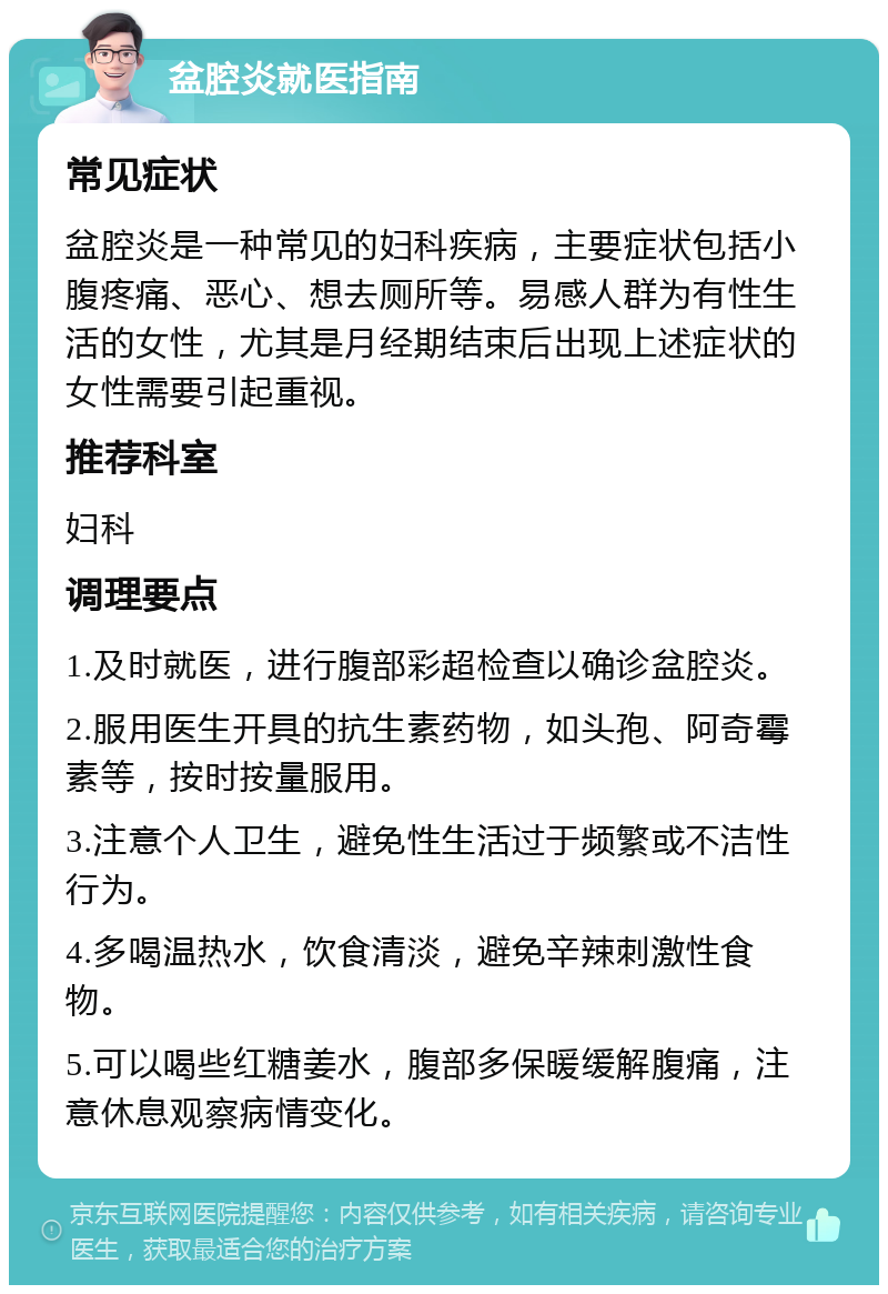 盆腔炎就医指南 常见症状 盆腔炎是一种常见的妇科疾病，主要症状包括小腹疼痛、恶心、想去厕所等。易感人群为有性生活的女性，尤其是月经期结束后出现上述症状的女性需要引起重视。 推荐科室 妇科 调理要点 1.及时就医，进行腹部彩超检查以确诊盆腔炎。 2.服用医生开具的抗生素药物，如头孢、阿奇霉素等，按时按量服用。 3.注意个人卫生，避免性生活过于频繁或不洁性行为。 4.多喝温热水，饮食清淡，避免辛辣刺激性食物。 5.可以喝些红糖姜水，腹部多保暖缓解腹痛，注意休息观察病情变化。