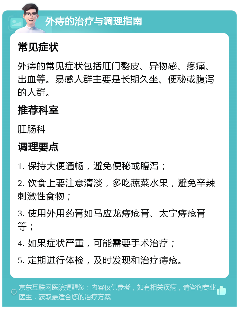 外痔的治疗与调理指南 常见症状 外痔的常见症状包括肛门赘皮、异物感、疼痛、出血等。易感人群主要是长期久坐、便秘或腹泻的人群。 推荐科室 肛肠科 调理要点 1. 保持大便通畅，避免便秘或腹泻； 2. 饮食上要注意清淡，多吃蔬菜水果，避免辛辣刺激性食物； 3. 使用外用药膏如马应龙痔疮膏、太宁痔疮膏等； 4. 如果症状严重，可能需要手术治疗； 5. 定期进行体检，及时发现和治疗痔疮。