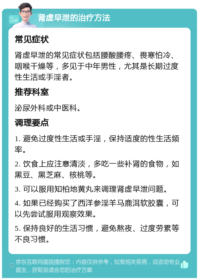 肾虚早泄的治疗方法 常见症状 肾虚早泄的常见症状包括腰酸腰疼、畏寒怕冷、咽喉干燥等，多见于中年男性，尤其是长期过度性生活或手淫者。 推荐科室 泌尿外科或中医科。 调理要点 1. 避免过度性生活或手淫，保持适度的性生活频率。 2. 饮食上应注意清淡，多吃一些补肾的食物，如黑豆、黑芝麻、核桃等。 3. 可以服用知柏地黄丸来调理肾虚早泄问题。 4. 如果已经购买了西洋参淫羊马鹿洱软胶囊，可以先尝试服用观察效果。 5. 保持良好的生活习惯，避免熬夜、过度劳累等不良习惯。