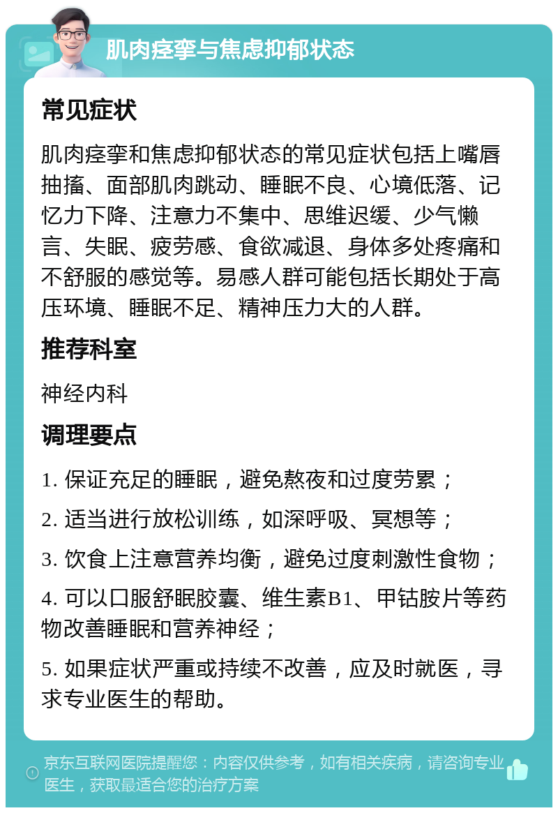 肌肉痉挛与焦虑抑郁状态 常见症状 肌肉痉挛和焦虑抑郁状态的常见症状包括上嘴唇抽搐、面部肌肉跳动、睡眠不良、心境低落、记忆力下降、注意力不集中、思维迟缓、少气懒言、失眠、疲劳感、食欲减退、身体多处疼痛和不舒服的感觉等。易感人群可能包括长期处于高压环境、睡眠不足、精神压力大的人群。 推荐科室 神经内科 调理要点 1. 保证充足的睡眠，避免熬夜和过度劳累； 2. 适当进行放松训练，如深呼吸、冥想等； 3. 饮食上注意营养均衡，避免过度刺激性食物； 4. 可以口服舒眠胶囊、维生素B1、甲钴胺片等药物改善睡眠和营养神经； 5. 如果症状严重或持续不改善，应及时就医，寻求专业医生的帮助。