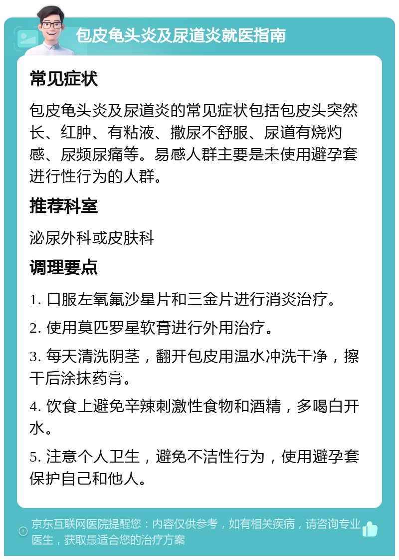 包皮龟头炎及尿道炎就医指南 常见症状 包皮龟头炎及尿道炎的常见症状包括包皮头突然长、红肿、有粘液、撒尿不舒服、尿道有烧灼感、尿频尿痛等。易感人群主要是未使用避孕套进行性行为的人群。 推荐科室 泌尿外科或皮肤科 调理要点 1. 口服左氧氟沙星片和三金片进行消炎治疗。 2. 使用莫匹罗星软膏进行外用治疗。 3. 每天清洗阴茎，翻开包皮用温水冲洗干净，擦干后涂抹药膏。 4. 饮食上避免辛辣刺激性食物和酒精，多喝白开水。 5. 注意个人卫生，避免不洁性行为，使用避孕套保护自己和他人。