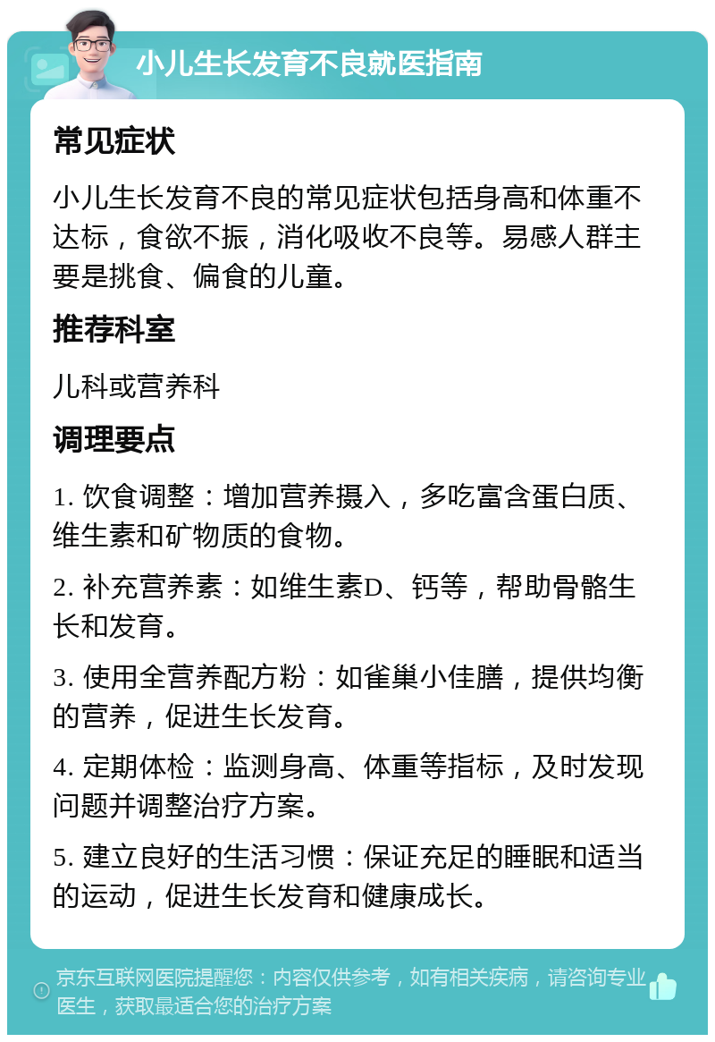 小儿生长发育不良就医指南 常见症状 小儿生长发育不良的常见症状包括身高和体重不达标，食欲不振，消化吸收不良等。易感人群主要是挑食、偏食的儿童。 推荐科室 儿科或营养科 调理要点 1. 饮食调整：增加营养摄入，多吃富含蛋白质、维生素和矿物质的食物。 2. 补充营养素：如维生素D、钙等，帮助骨骼生长和发育。 3. 使用全营养配方粉：如雀巢小佳膳，提供均衡的营养，促进生长发育。 4. 定期体检：监测身高、体重等指标，及时发现问题并调整治疗方案。 5. 建立良好的生活习惯：保证充足的睡眠和适当的运动，促进生长发育和健康成长。