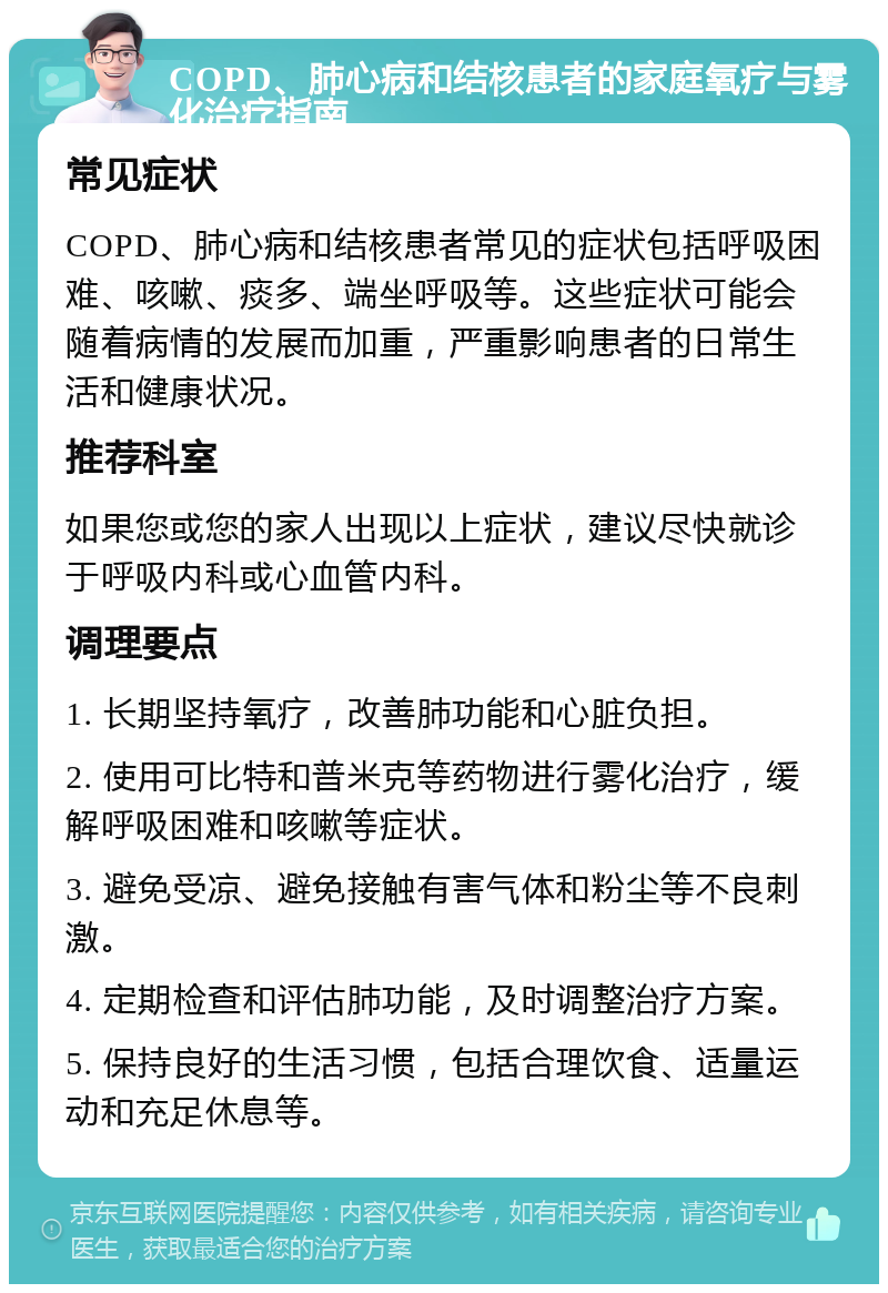 COPD、肺心病和结核患者的家庭氧疗与雾化治疗指南 常见症状 COPD、肺心病和结核患者常见的症状包括呼吸困难、咳嗽、痰多、端坐呼吸等。这些症状可能会随着病情的发展而加重，严重影响患者的日常生活和健康状况。 推荐科室 如果您或您的家人出现以上症状，建议尽快就诊于呼吸内科或心血管内科。 调理要点 1. 长期坚持氧疗，改善肺功能和心脏负担。 2. 使用可比特和普米克等药物进行雾化治疗，缓解呼吸困难和咳嗽等症状。 3. 避免受凉、避免接触有害气体和粉尘等不良刺激。 4. 定期检查和评估肺功能，及时调整治疗方案。 5. 保持良好的生活习惯，包括合理饮食、适量运动和充足休息等。