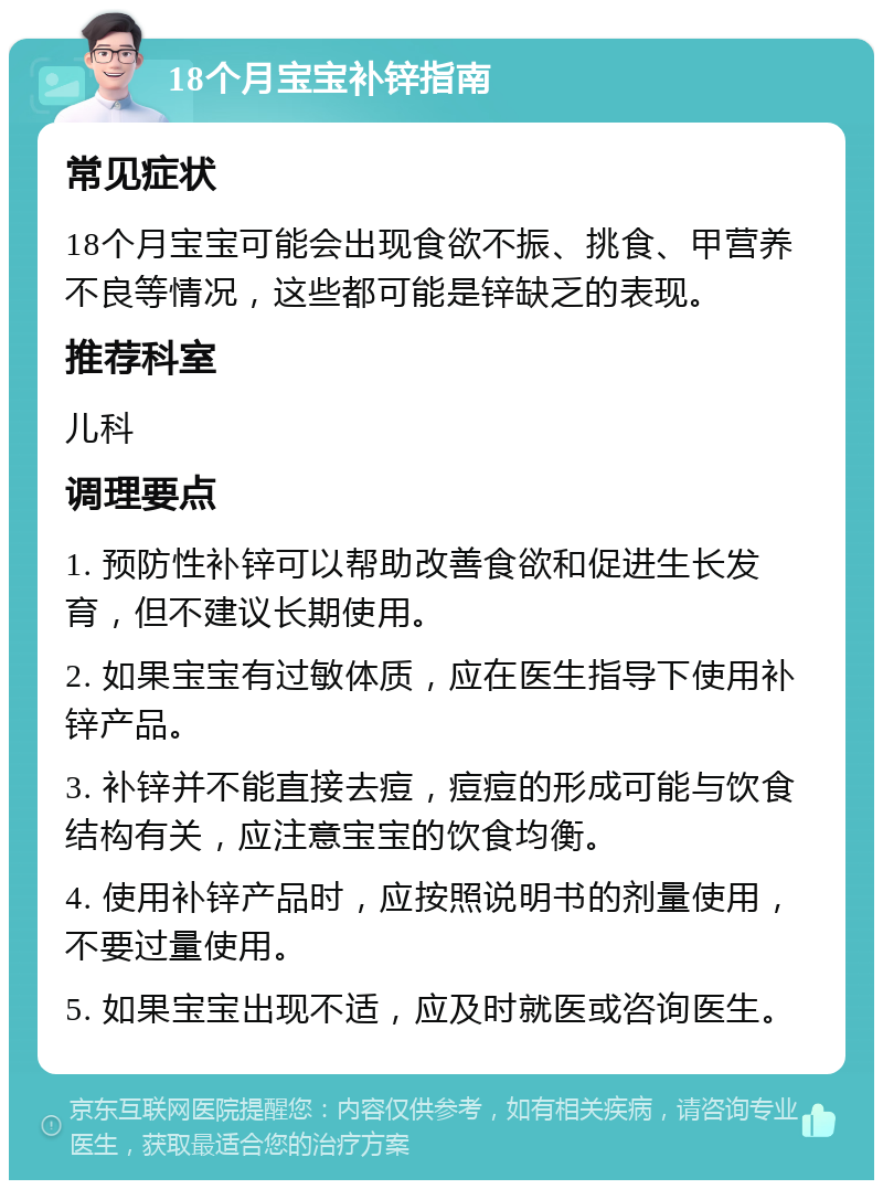 18个月宝宝补锌指南 常见症状 18个月宝宝可能会出现食欲不振、挑食、甲营养不良等情况，这些都可能是锌缺乏的表现。 推荐科室 儿科 调理要点 1. 预防性补锌可以帮助改善食欲和促进生长发育，但不建议长期使用。 2. 如果宝宝有过敏体质，应在医生指导下使用补锌产品。 3. 补锌并不能直接去痘，痘痘的形成可能与饮食结构有关，应注意宝宝的饮食均衡。 4. 使用补锌产品时，应按照说明书的剂量使用，不要过量使用。 5. 如果宝宝出现不适，应及时就医或咨询医生。