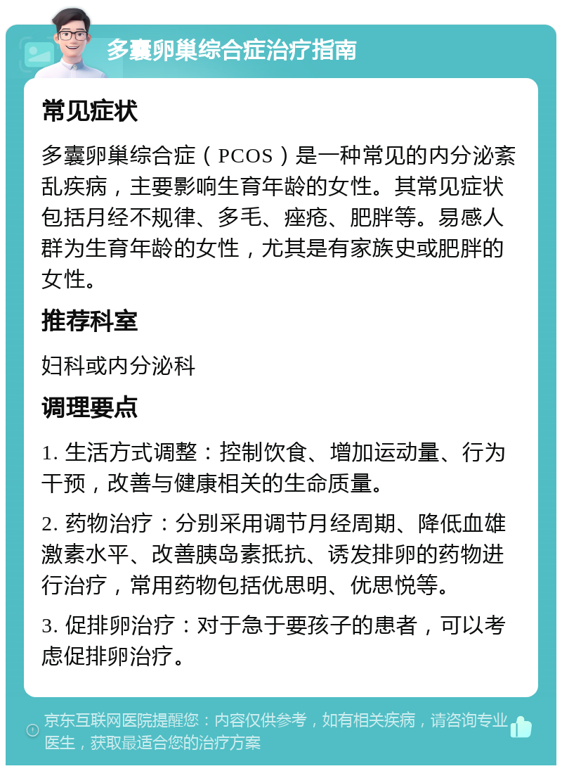 多囊卵巢综合症治疗指南 常见症状 多囊卵巢综合症（PCOS）是一种常见的内分泌紊乱疾病，主要影响生育年龄的女性。其常见症状包括月经不规律、多毛、痤疮、肥胖等。易感人群为生育年龄的女性，尤其是有家族史或肥胖的女性。 推荐科室 妇科或内分泌科 调理要点 1. 生活方式调整：控制饮食、增加运动量、行为干预，改善与健康相关的生命质量。 2. 药物治疗：分别采用调节月经周期、降低血雄激素水平、改善胰岛素抵抗、诱发排卵的药物进行治疗，常用药物包括优思明、优思悦等。 3. 促排卵治疗：对于急于要孩子的患者，可以考虑促排卵治疗。