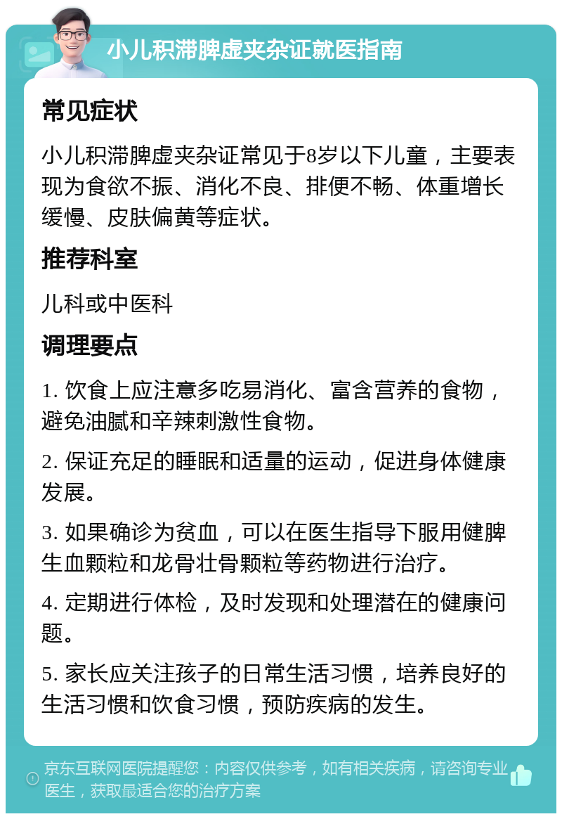 小儿积滞脾虚夹杂证就医指南 常见症状 小儿积滞脾虚夹杂证常见于8岁以下儿童，主要表现为食欲不振、消化不良、排便不畅、体重增长缓慢、皮肤偏黄等症状。 推荐科室 儿科或中医科 调理要点 1. 饮食上应注意多吃易消化、富含营养的食物，避免油腻和辛辣刺激性食物。 2. 保证充足的睡眠和适量的运动，促进身体健康发展。 3. 如果确诊为贫血，可以在医生指导下服用健脾生血颗粒和龙骨壮骨颗粒等药物进行治疗。 4. 定期进行体检，及时发现和处理潜在的健康问题。 5. 家长应关注孩子的日常生活习惯，培养良好的生活习惯和饮食习惯，预防疾病的发生。