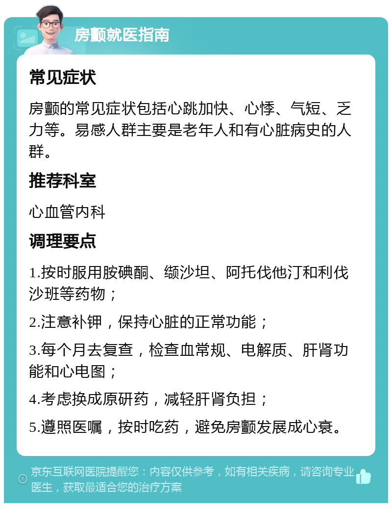 房颤就医指南 常见症状 房颤的常见症状包括心跳加快、心悸、气短、乏力等。易感人群主要是老年人和有心脏病史的人群。 推荐科室 心血管内科 调理要点 1.按时服用胺碘酮、缬沙坦、阿托伐他汀和利伐沙班等药物； 2.注意补钾，保持心脏的正常功能； 3.每个月去复查，检查血常规、电解质、肝肾功能和心电图； 4.考虑换成原研药，减轻肝肾负担； 5.遵照医嘱，按时吃药，避免房颤发展成心衰。