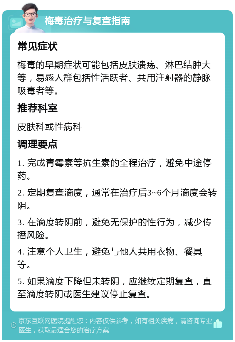 梅毒治疗与复查指南 常见症状 梅毒的早期症状可能包括皮肤溃疡、淋巴结肿大等，易感人群包括性活跃者、共用注射器的静脉吸毒者等。 推荐科室 皮肤科或性病科 调理要点 1. 完成青霉素等抗生素的全程治疗，避免中途停药。 2. 定期复查滴度，通常在治疗后3~6个月滴度会转阴。 3. 在滴度转阴前，避免无保护的性行为，减少传播风险。 4. 注意个人卫生，避免与他人共用衣物、餐具等。 5. 如果滴度下降但未转阴，应继续定期复查，直至滴度转阴或医生建议停止复查。