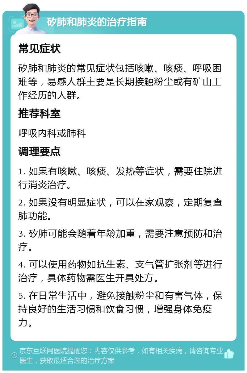 矽肺和肺炎的治疗指南 常见症状 矽肺和肺炎的常见症状包括咳嗽、咳痰、呼吸困难等，易感人群主要是长期接触粉尘或有矿山工作经历的人群。 推荐科室 呼吸内科或肺科 调理要点 1. 如果有咳嗽、咳痰、发热等症状，需要住院进行消炎治疗。 2. 如果没有明显症状，可以在家观察，定期复查肺功能。 3. 矽肺可能会随着年龄加重，需要注意预防和治疗。 4. 可以使用药物如抗生素、支气管扩张剂等进行治疗，具体药物需医生开具处方。 5. 在日常生活中，避免接触粉尘和有害气体，保持良好的生活习惯和饮食习惯，增强身体免疫力。