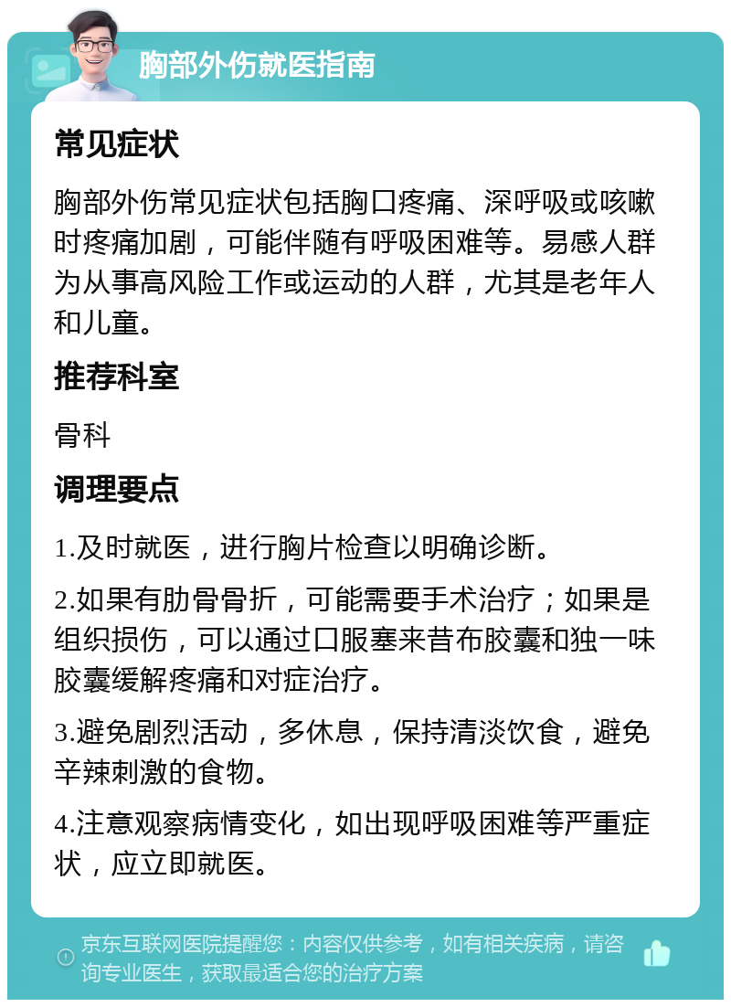 胸部外伤就医指南 常见症状 胸部外伤常见症状包括胸口疼痛、深呼吸或咳嗽时疼痛加剧，可能伴随有呼吸困难等。易感人群为从事高风险工作或运动的人群，尤其是老年人和儿童。 推荐科室 骨科 调理要点 1.及时就医，进行胸片检查以明确诊断。 2.如果有肋骨骨折，可能需要手术治疗；如果是组织损伤，可以通过口服塞来昔布胶囊和独一味胶囊缓解疼痛和对症治疗。 3.避免剧烈活动，多休息，保持清淡饮食，避免辛辣刺激的食物。 4.注意观察病情变化，如出现呼吸困难等严重症状，应立即就医。