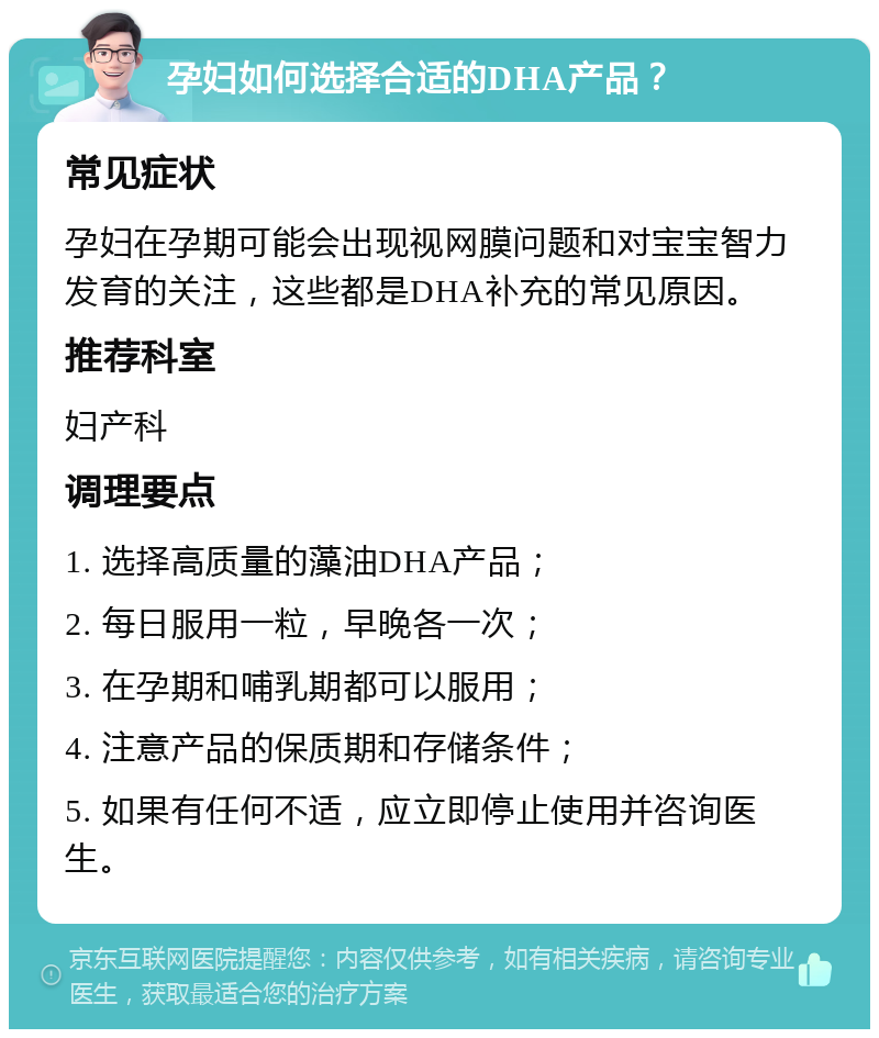 孕妇如何选择合适的DHA产品？ 常见症状 孕妇在孕期可能会出现视网膜问题和对宝宝智力发育的关注，这些都是DHA补充的常见原因。 推荐科室 妇产科 调理要点 1. 选择高质量的藻油DHA产品； 2. 每日服用一粒，早晚各一次； 3. 在孕期和哺乳期都可以服用； 4. 注意产品的保质期和存储条件； 5. 如果有任何不适，应立即停止使用并咨询医生。