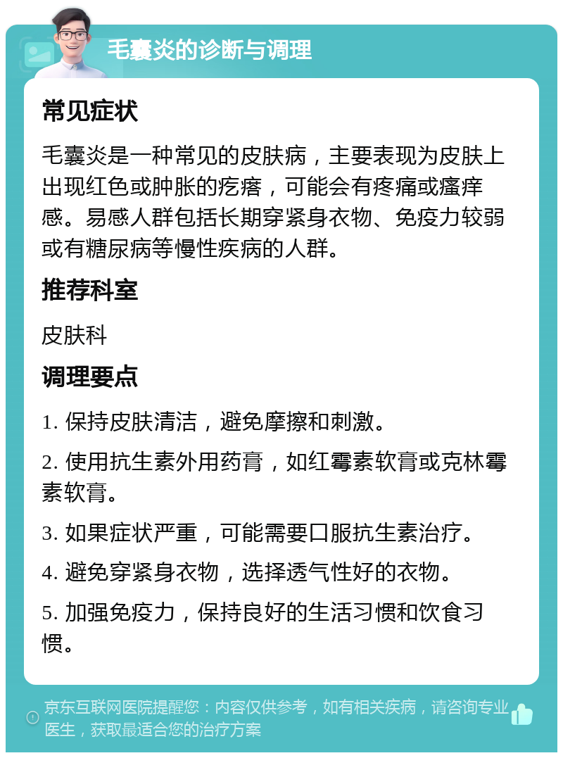 毛囊炎的诊断与调理 常见症状 毛囊炎是一种常见的皮肤病，主要表现为皮肤上出现红色或肿胀的疙瘩，可能会有疼痛或瘙痒感。易感人群包括长期穿紧身衣物、免疫力较弱或有糖尿病等慢性疾病的人群。 推荐科室 皮肤科 调理要点 1. 保持皮肤清洁，避免摩擦和刺激。 2. 使用抗生素外用药膏，如红霉素软膏或克林霉素软膏。 3. 如果症状严重，可能需要口服抗生素治疗。 4. 避免穿紧身衣物，选择透气性好的衣物。 5. 加强免疫力，保持良好的生活习惯和饮食习惯。